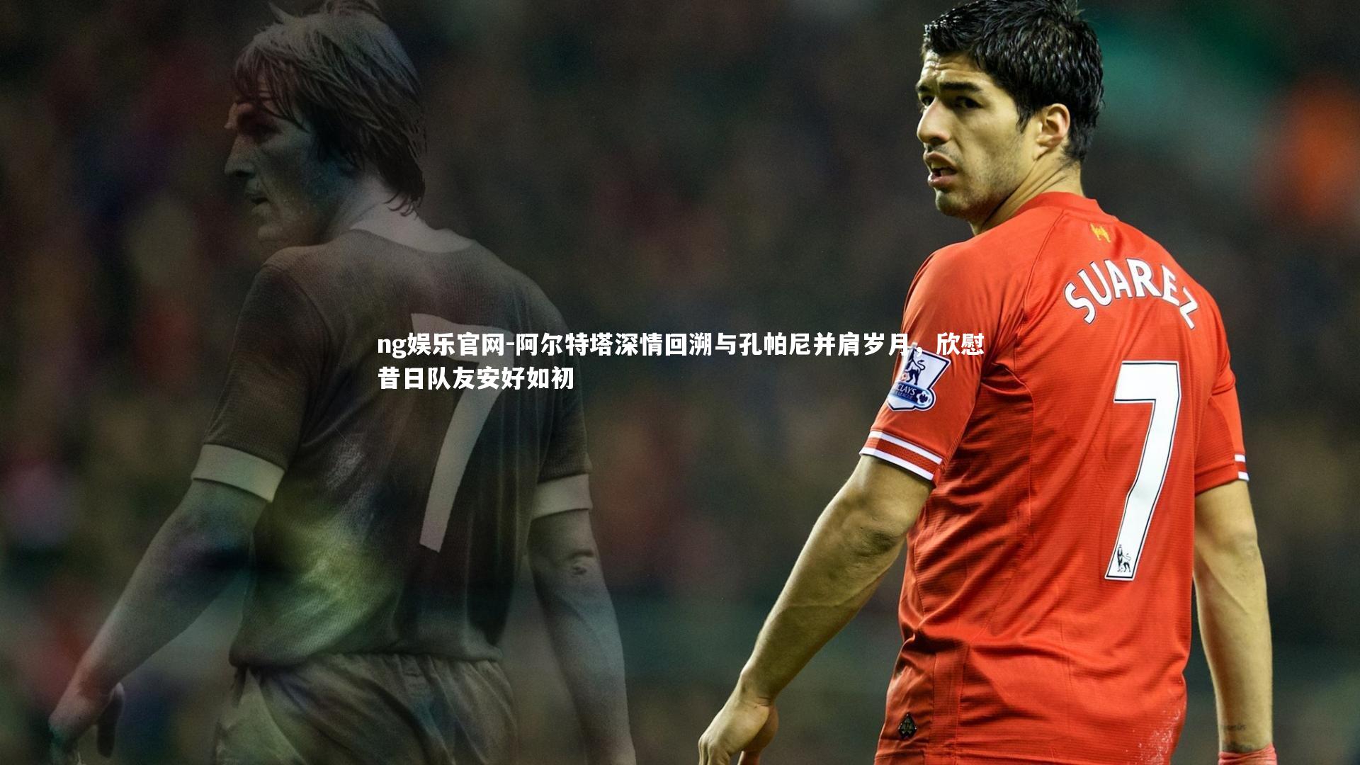 ng娱乐官网-阿尔特塔深情回溯与孔帕尼并肩岁月，欣慰昔日队友安好如初
